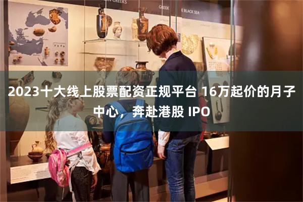 2023十大线上股票配资正规平台 16万起价的月子中心，奔赴港股 IPO