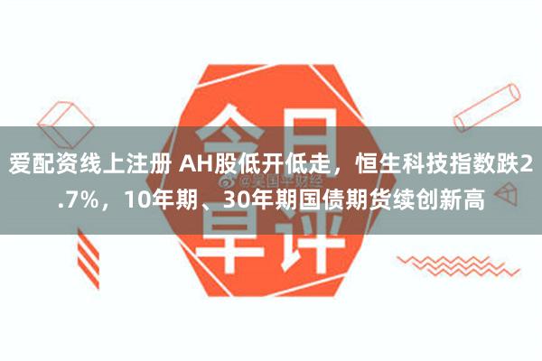 爱配资线上注册 AH股低开低走，恒生科技指数跌2.7%，10年期、30年期国债期货续创新高