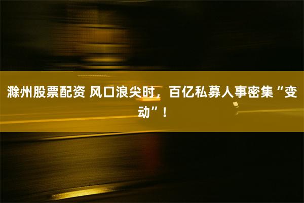 滁州股票配资 风口浪尖时，百亿私募人事密集“变动”！