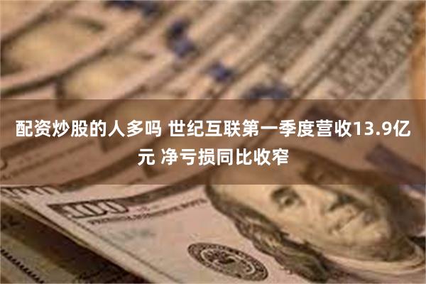 配资炒股的人多吗 世纪互联第一季度营收13.9亿元 净亏损同比收窄