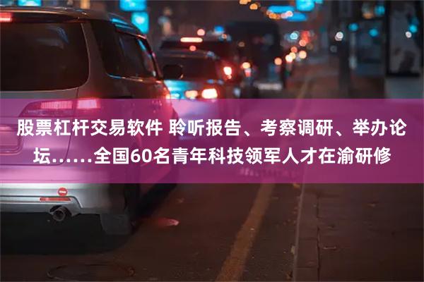 股票杠杆交易软件 聆听报告、考察调研、举办论坛……全国60名青年科技领军人才在渝研修