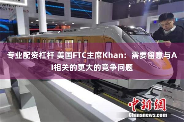 专业配资杠杆 美国FTC主席Khan：需要留意与AI相关的更大的竞争问题