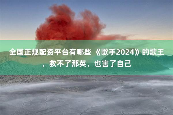 全国正规配资平台有哪些 《歌手2024》的歌王，救不了那英，也害了自己