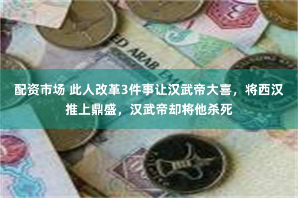 配资市场 此人改革3件事让汉武帝大喜，将西汉推上鼎盛，汉武帝却将他杀死