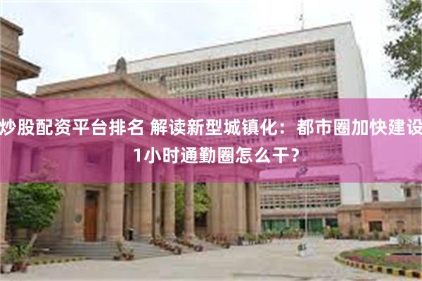 炒股配资平台排名 解读新型城镇化：都市圈加快建设  1小时通勤圈怎么干？