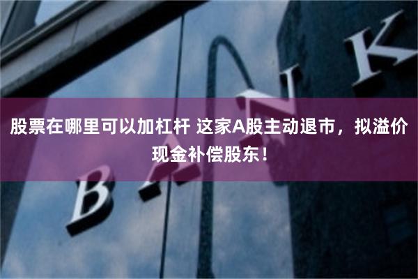 股票在哪里可以加杠杆 这家A股主动退市，拟溢价现金补偿股东！