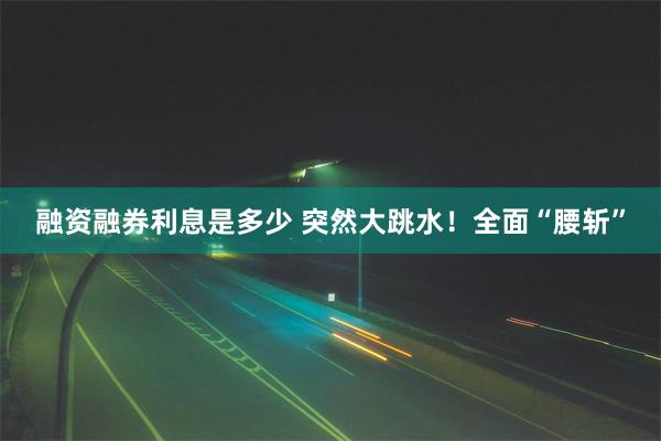 融资融券利息是多少 突然大跳水！全面“腰斩”