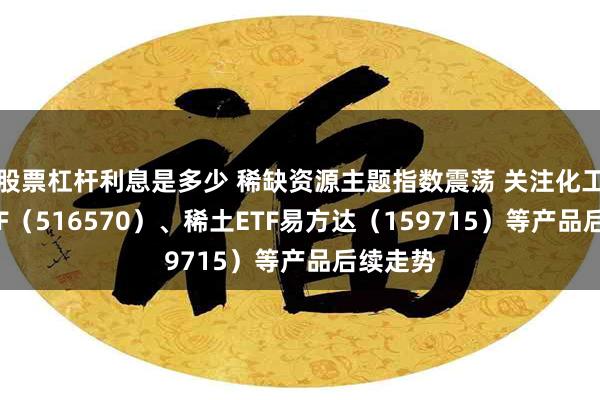 股票杠杆利息是多少 稀缺资源主题指数震荡 关注化工行业ETF（516570）、稀土ETF易方达（159715）等产品后续走势