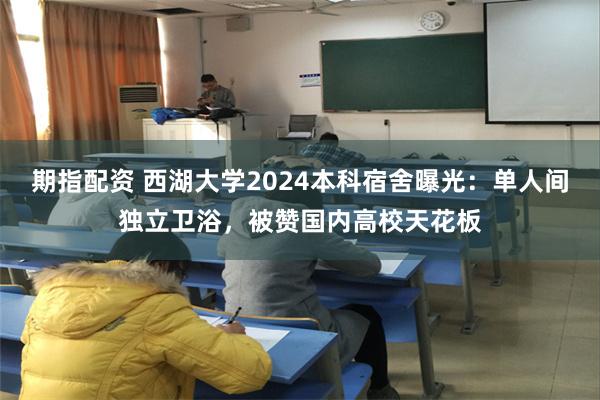 期指配资 西湖大学2024本科宿舍曝光：单人间独立卫浴，被赞国内高校天花板