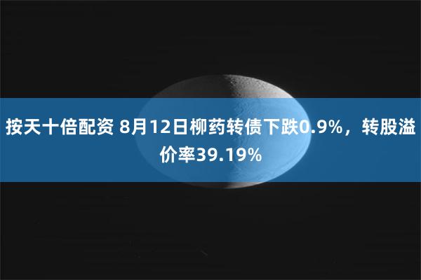 按天十倍配资 8月12日柳药转债下跌0.9%，转股溢价率39.19%