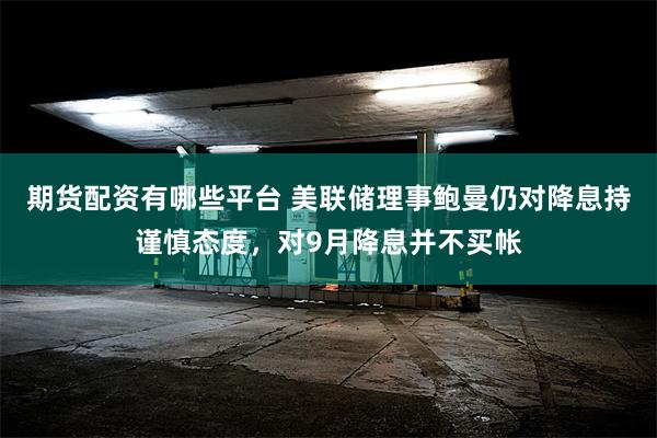 期货配资有哪些平台 美联储理事鲍曼仍对降息持谨慎态度，对9月降息并不买帐