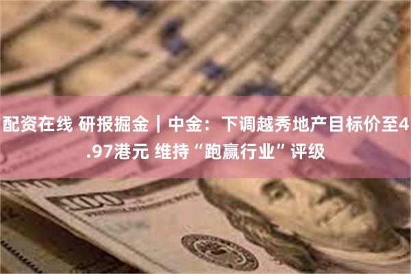 配资在线 研报掘金｜中金：下调越秀地产目标价至4.97港元 维持“跑赢行业”评级