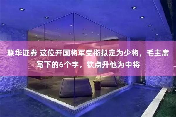 联华证券 这位开国将军受衔拟定为少将，毛主席写下的6个字，钦点升他为中将