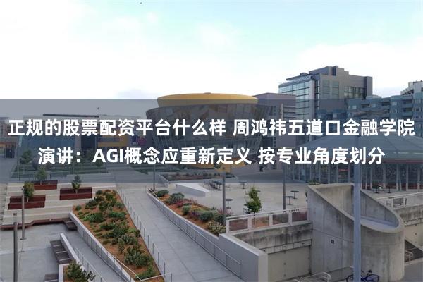 正规的股票配资平台什么样 周鸿祎五道口金融学院演讲：AGI概念应重新定义 按专业角度划分