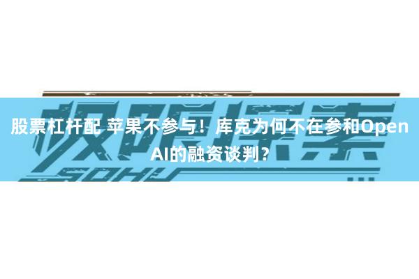 股票杠杆配 苹果不参与！库克为何不在参和OpenAI的融资谈判？