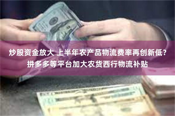 炒股资金放大 上半年农产品物流费率再创新低？拼多多等平台加大农货西行物流补贴