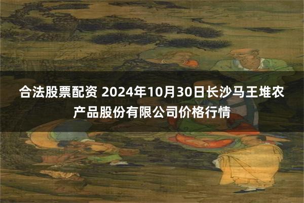 合法股票配资 2024年10月30日长沙马王堆农产品股份有限公司价格行情