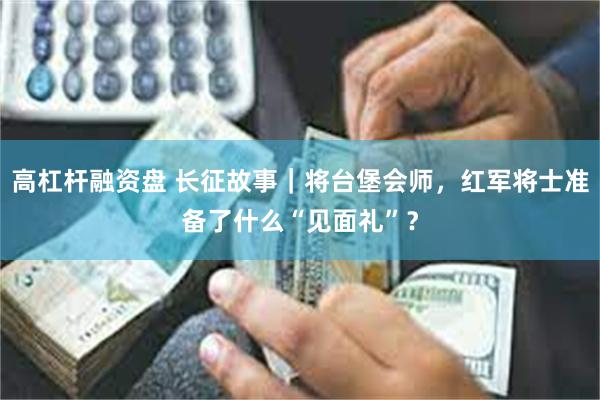 高杠杆融资盘 长征故事｜将台堡会师，红军将士准备了什么“见面礼”？