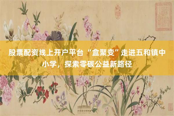 股票配资线上开户平台 “盒聚变”走进五和镇中小学，探索零碳公益新路径