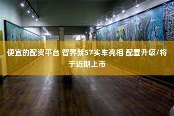 便宜的配资平台 智界新S7实车亮相 配置升级/将于近期上市