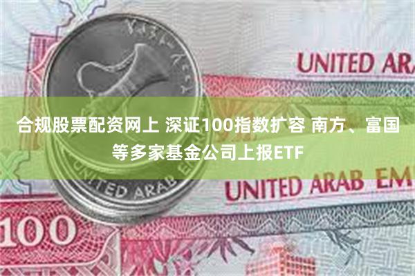 合规股票配资网上 深证100指数扩容 南方、富国等多家基金公司上报ETF
