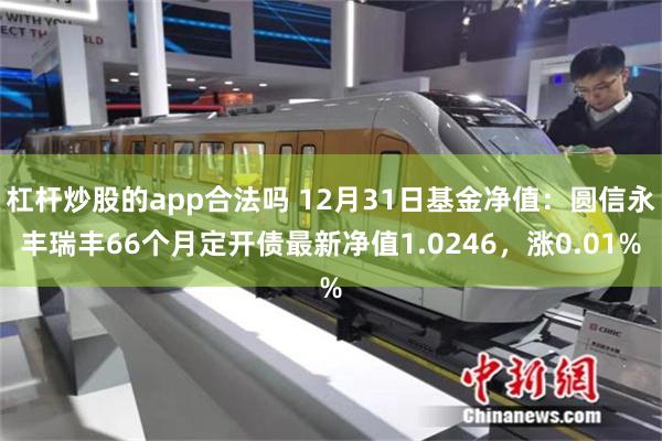 杠杆炒股的app合法吗 12月31日基金净值：圆信永丰瑞丰66个月定开债最新净值1.0246，涨0.01%