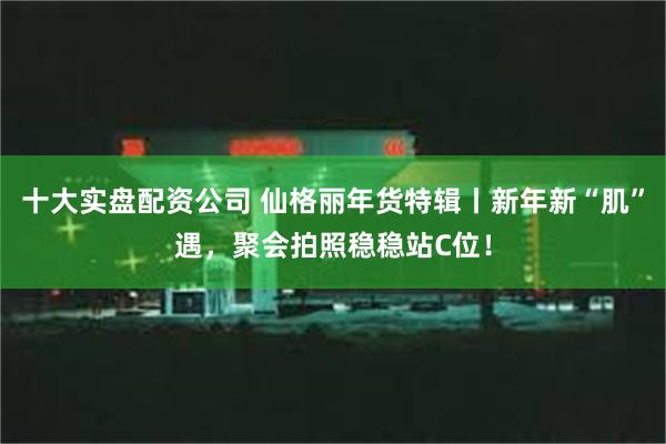 十大实盘配资公司 仙格丽年货特辑丨新年新“肌”遇，聚会拍照稳稳站C位！