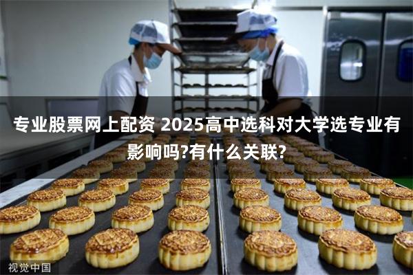 专业股票网上配资 2025高中选科对大学选专业有影响吗?有什么关联?