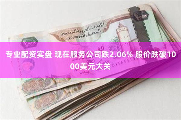 专业配资实盘 现在服务公司跌2.06% 股价跌破1000美元大关