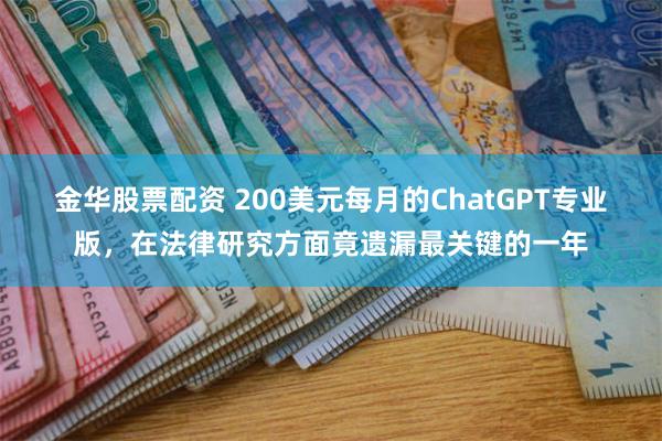 金华股票配资 200美元每月的ChatGPT专业版，在法律研究方面竟遗漏最关键的一年