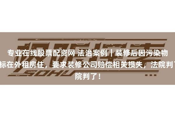 专业在线股票配资网 法治案例｜装修后因污染物超标在外租房住，要求装修公司赔偿相关损失，法院判了！