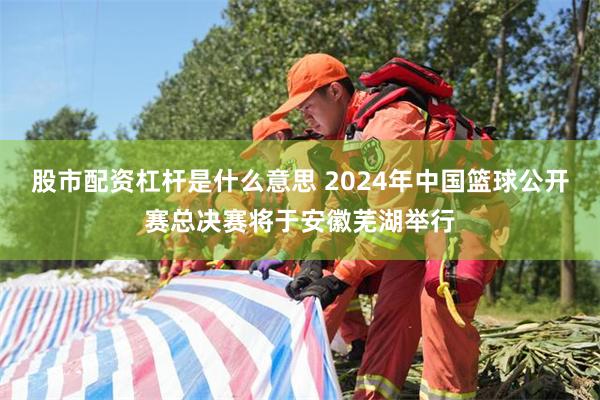 股市配资杠杆是什么意思 2024年中国篮球公开赛总决赛将于安徽芜湖举行