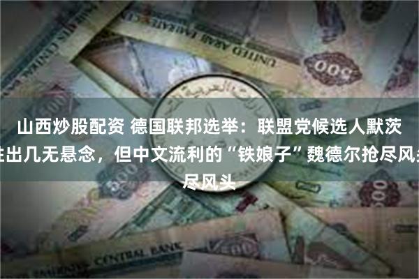 山西炒股配资 德国联邦选举：联盟党候选人默茨胜出几无悬念，但中文流利的“铁娘子”魏德尔抢尽风头