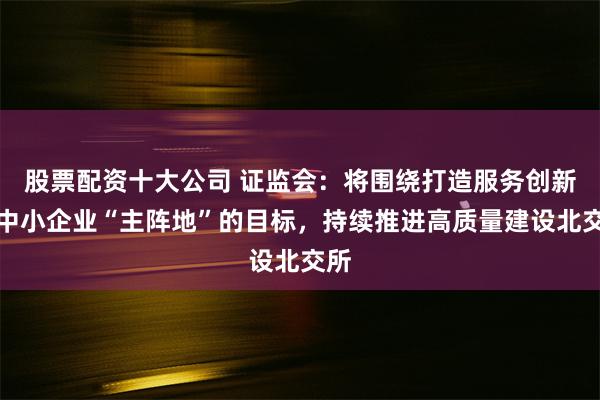 股票配资十大公司 证监会：将围绕打造服务创新型中小企业“主阵地”的目标，持续推进高质量建设北交所